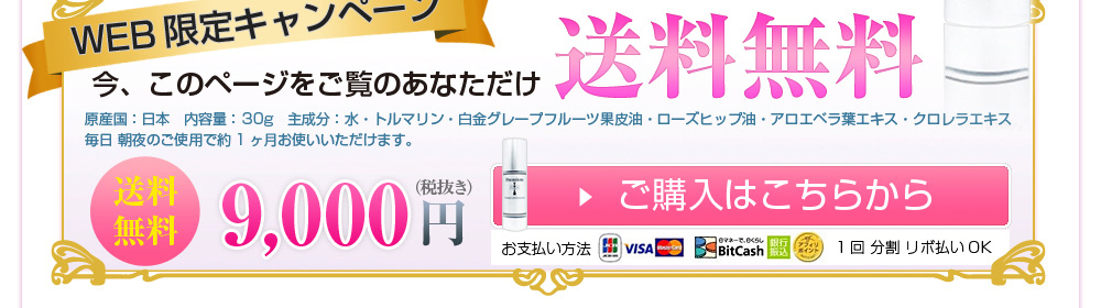 WEB限定キャンペーン 今、このページをご覧のあなただけ送料無料 原産国:日本 内容量: 30g 主成分:水・トルマリン・白金グレープフルーツ果皮油・ローズヒップ油・アロエベラ葉エキス・クロレラエキス 毎日 朝夜のご使用で約1ヶ月お使いいただけます。